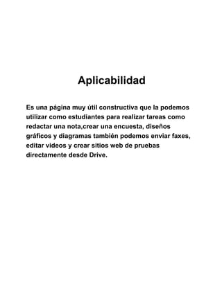 Aplicabilidad
Es una página muy útil constructiva que la podemos
utilizar como estudiantes para realizar tareas como
redactar una nota,crear una encuesta, diseños
gráficos y diagramas también podemos enviar faxes,
editar videos y crear sitios web de pruebas
directamente desde Drive.
 