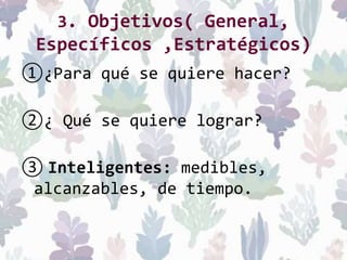 3. Objetivos( General,
Específicos ,Estratégicos)
①¿Para qué se quiere hacer?
②¿ Qué se quiere lograr?
③ Inteligentes: medibles,
alcanzables, de tiempo.