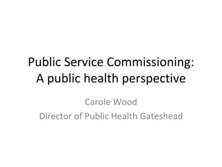 Public Service Commissioning:
A public health perspective 
Carole Wood
Director of Public Health Gateshead
 