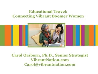 Educational Travel: Connecting Vibrant Boomer Women Carol Orsborn, Ph.D., Senior Strategist VibrantNation.com [email_address] 