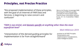 Jacobsen et all FAIR Principles:
Interpretations and
Implementation Considerations,
J Data Intelligence (2020)
“FAIR is non-trivial, and domain specific at anything other than the most
superficial level”
Mark Wilkinson 2019
Mons et al Cloudy, increasingly FAIR;
Revisiting the FAIR Data guiding
principles for the European Open
Science Cloud. Information Services
& Use. 37. 1-8. 10.3233/ISU-170824
(2017)
Principles, not Precise Practice
“the proposed implementation of these principles,
with the goal of an Internet of FAIR Data and
Services, is beginning to raise concern and
confusion”
“interpretation of the derived guiding principles for
implementation is far from straightforward”
 