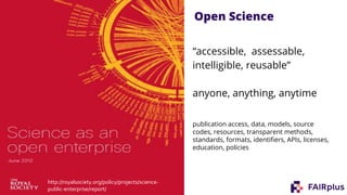 Open Science
“accessible, assessable,
intelligible, reusable”
anyone, anything, anytime
publication access, data, models, source
codes, resources, transparent methods,
standards, formats, identifiers, APIs, licenses,
education, policies
http://royalsociety.org/policy/projects/science-
public-enterprise/report/
 
