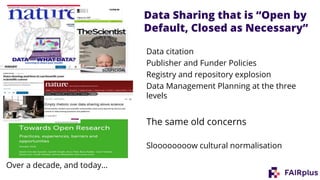 Data citation
Publisher and Funder Policies
Registry and repository explosion
Data Management Planning at the three
levels
The same old concerns
Sloooooooow cultural normalisation
Over a decade, and today…
Data Sharing that is “Open by
Default, Closed as Necessary”
 
