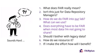 1. What does FAIR really mean?
2. Isn’t this just for Data Repository
Managers?
3. How do we do FAIR into our lab?
What can we use?
4. Does everything have to be FAIR
when most data I’m not going to
share?
5. Should I bother with legacy data?
6. How do we resource it?
7. If I make the effort how will I benefit?
Sounds Hard …
 