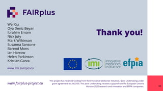 www.fairplus-project.eu
This project has received funding from the Innovative Medicines Initiative 2 Joint Undertaking under
grant agreement No. 802750. This Joint Undertaking receives support from the European Union’s
Horizon 2020 research and innovation and EFPIA companies.
www.imi.europa.eu
Thank you!
60
Wei Gu
Oya Deniz Beyan
Ibrahim Emam
Nick Juty
Mark Wilkinson
Susanna Sansone
Barend Mons
Ian Harrow
Helen Parkinson
Kristian Garza
 