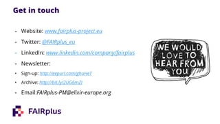Get in touch
• Website: www.fairplus-project.eu
• Twitter: @FAIRplus_eu
• LinkedIn: www.linkedin.com/company/fairplus
• Newsletter:
• Sign-up: http://eepurl.com/ghuHeT
• Archive: http://bit.ly/2UG6mZI
• Email:FAIRplus-PM@elixir-europe.org
 