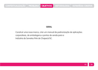 CONTEXTUALIZAÇÃO     PROBLEMA     OBJETIVOS      METODOLOGIA        ESTRATÉGIA CRIATIVA




                                       GERAL

       Construir uma nova marca, criar um manual de padronização de aplicações:
       corporativas, de embalagens e pontos de venda para a
       Indústria de Sorvetes Pink de Chapecó/SC.




                                                                                  05   36
 
