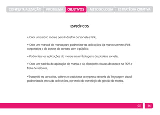 CONTEXTUALIZAÇÃO        PROBLEMA         OBJETIVOS         METODOLOGIA           ESTRATÉGIA CRIATIVA



                                           ESPECÍFICOS


         • Criar uma nova marca para Indústria de Sorvetes Pink;

         • Criar um manual de marca para padronizar as aplicações da marca sorvetes Pink
         corporativa e de pontos de contato com o público;

         • Padronizar as aplicações da marca em embalagens de picolé e sorvete;

         • Criar um padrão de aplicação de marca e de elementos visuais da marca no PDV e
         frota de veículos;

         •Transmitir os conceitos, valores e posicionar a empresa através da linguagem visual
         padronizada em suas aplicações, por meio de estratégia de gestão de marca.




                                                                                                05   36
 