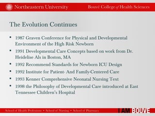 The Evolution Continues
 1987 Graven Conference for Physical and Developmental
Environment of the High Risk Newborn
 1991 Developmental Care Concepts based on work from Dr.
Heidelise Als in Boston, MA
 1992 Recommend Standards for Newborn ICU Design
 1992 Institute for Patient- And Family-Centered Care
 1993 Kenner Comprehensive Neonatal Nursing Text
 1998 the Philosophy of Developmental Care introduced at East
Tennessee Children’s Hospital
 