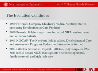 The Evolution Continues
 1999 For Profit Company Children’s medical Ventures started
producing Developmental Care Products
 2000 Brussels, Belgium reports on impact of NICU environment
on Premature Infants
 2001 NIDCAP (The Newborn Individualized Developmental Care
and Assessment Program) Federation International formed
 2004 Littleton Adventist Hospital (Littleton, CO) completes $2.5
Million (US dollar) NICU that supports neurodevelopmental,
family-centered, and high tech care
 
