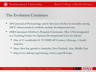The Evolution Continues
 2005 Journal of Perinatology article discusses decline in mortality among
NICU infants-medical residents include developmental care
 2008 Cincinnati Children’s Hospital (Cincinnati, Ohio USA) designated
at a Training Center for Optimal Developmental Care for Infants
 One of 17 worldwide-10 US NIDCAP Centers, 6-Europe, 1-South
America
 Since then has spread to Australia, New Zealand, Asia, Middle East
 http://www.nidcap.org/training_centers.aspx#Europe
 