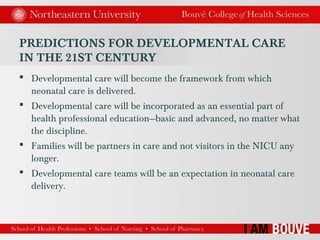 PREDICTIONS FOR DEVELOPMENTAL CARE
IN THE 21ST CENTURY
 Developmental care will become the framework from which
neonatal care is delivered.
 Developmental care will be incorporated as an essential part of
health professional education—basic and advanced, no matter what
the discipline.
 Families will be partners in care and not visitors in the NICU any
longer.
 Developmental care teams will be an expectation in neonatal care
delivery.
 