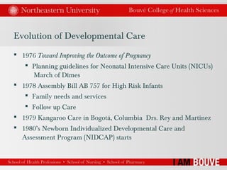 Evolution of Developmental Care
 1976 Toward Improving the Outcome of Pregnancy
 Planning guidelines for Neonatal Intensive Care Units (NICUs)
March of Dimes
 1978 Assembly Bill AB 757 for High Risk Infants
 Family needs and services
 Follow up Care
 1979 Kangaroo Care in Bogotá, Columbia Drs. Rey and Martinez
 1980’s Newborn Individualized Developmental Care and
Assessment Program (NIDCAP) starts
 
