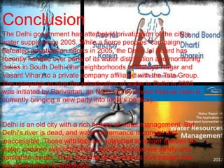 Conclusion
The Delhi government has attempted privatization of the city’s
water supply since 2005. While a fierce peoples’ campaign
defeated privatization efforts in 2005, the Delhi Jal Board has
recently handed over parts of its water distribution and monitoring
duties in South Delhi (the neighborhoods of Malviya Nagar and
Vasant Vihar) to a private company affiliated with the Tata Group.
The campaign to stop the privatization of water in Delhi in 2005
was initiated by Parivartan, an NGO run by Arvind Kejrival (who is
.
currently bringing a new party into India’s politics).

Delhi is an old city with a rich history of water management. But
Delhi’s river is dead, and water governance is corrupt and
inaccessible. Those with less are subjected to longer queues for
water; children skip school and women face severe safety and
sanitation issues. Thus, the task facing Delhi’s civil society and
the government is enormous.

 