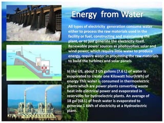 All types of electricity generation consume water
either to process the raw materials used in the
facility or fuel, constructing and maintaining the
plant, or to just generate the electricity itself.
Renewable power sources as photovoltaic solar and
wind power, which require little water to produce
energy, require water in processing the raw materials
to build the turbines and solar panels

In the US, about 2 US gallons (7.6 L) of water is
evaporated to create one Kilowatt hour(kWh) of
energy This water is consumed in thermoelectric
plants which are power plants converting waste
heat into electrical power and evaporated in
reservoirs for hydroelectric plants. An average of
18 gal (68 L) of fresh water is evaporated to
generate 1 kWh of electricity at a Hydroelectric
plant.

 