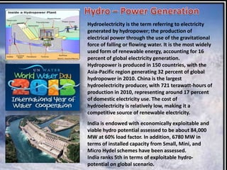 Hydroelectricity is the term referring to electricity
generated by hydropower; the production of
electrical power through the use of the gravitational
force of falling or flowing water. It is the most widely
used form of renewable energy, accounting for 16
percent of global electricity generation.
Hydropower is produced in 150 countries, with the
Asia-Pacific region generating 32 percent of global
hydropower in 2010. China is the largest
hydroelectricity producer, with 721 terawatt-hours of
production in 2010, representing around 17 percent
of domestic electricity use. The cost of
hydroelectricity is relatively low, making it a
competitive source of renewable electricity.
India is endowed with economically exploitable and
viable hydro potential assessed to be about 84,000
MW at 60% load factor. In addition, 6780 MW in
terms of installed capacity from Small, Mini, and
Micro Hydel schemes have been assessed.
India ranks 5th in terms of exploitable hydropotential on global scenario.

 