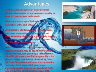.Hydro is a flexible source of electricity since
plants can be ramped up and down very quickly to
adapt to changing energy demands.

.The major advantage of hydroelectricity is
elimination of the cost of fuel.

.Hydroelectric plants have long economic lives,
with some plants still in service after 50–100
years. Operating labour cost is also usually low, as
plants are automated and have few personnel on
site during normal operation.

.Where a dam serves multiple purposes, a
hydroelectric plant may be added with relatively
low construction cost, providing a useful revenue
stream to offset the costs of dam operation. It has
been calculated that the sale of electricity from
the Three Gorges Dam will cover the construction
costs after 5 to 8 years of full generation.
Since hydroelectric dams do not burn fossil fuels,
they are claimed to not directly produce CO2.

 