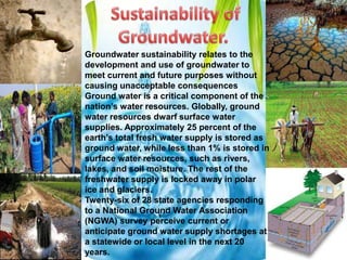 Groundwater sustainability relates to the
development and use of groundwater to
meet current and future purposes without
causing unacceptable consequences
Ground water is a critical component of the
nation’s water resources. Globally, ground
water resources dwarf surface water
supplies. Approximately 25 percent of the
earth’s total fresh water supply is stored as
ground water, while less than 1% is stored in
surface water resources, such as rivers,
lakes, and soil moisture. The rest of the
freshwater supply is locked away in polar
ice and glaciers.
Twenty-six of 28 state agencies responding
to a National Ground Water Association
(NGWA) survey perceive current or
anticipate ground water supply shortages at
a statewide or local level in the next 20
years.

 
