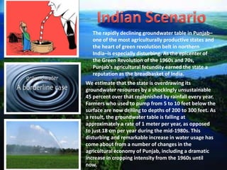 The rapidly declining groundwater table in Punjab–
one of the most agriculturally productive states and
the heart of green revolution belt in northern
India–is especially disturbing. As the epicenter of
the Green Revolution of the 1960s and 70s,
Punjab’s agricultural fecundity earned the state a
reputation as the breadbasket of India.
We estimate that the state is overdrawing its
groundwater resources by a shockingly unsustainable
45 percent over that replenished by rainfall every year.
Farmers who used to pump from 5 to 10 feet below the
surface are now drilling to depths of 200 to 300 feet. As
a result, the groundwater table is falling at
approximately a rate of 1 meter per year, as opposed
to just 18 cm per year during the mid-1980s. This
disturbing and remarkable increase in water usage has
come about from a number of changes in the
agricultural economy of Punjab, including a dramatic
increase in cropping intensity from the 1960s until
now.

 