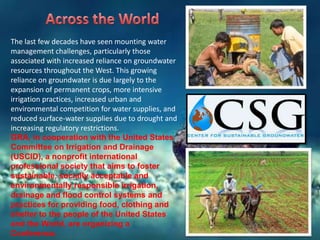 The last few decades have seen mounting water
management challenges, particularly those
associated with increased reliance on groundwater
resources throughout the West. This growing
reliance on groundwater is due largely to the
expansion of permanent crops, more intensive
irrigation practices, increased urban and
environmental competition for water supplies, and
reduced surface-water supplies due to drought and
increasing regulatory restrictions.
GRA, in cooperation with the United States
Committee on Irrigation and Drainage
(USCID), a nonprofit international
professional society that aims to foster
sustainable, socially acceptable and
environmentally responsible irrigation,
drainage and flood control systems and
practices for providing food, clothing and
shelter to the people of the United States
and the World, are organizing a
Conference.

 