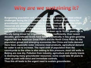 Burgeoning population and climate change are among the most critical
challenges facing the 21st century. Both have critical implications for
groundwater resources, especially in many developing countries where
resources are already under pressure. Due to low rainfall and high
evaporation in parts of the Middle East and North Africa, groundwater is
not being renewed, and groundwater laid down up to 10,000 years ago is
literally being mined for irrigation, often very inefficiently. Over recent
decades, groundwater levels have fallen dramatically in key grain-growing
regions like the American Great Plains and the North China Plain. As the
population grows and emerging economies like China and India demand
more food, especially water intensive meat products, agricultural demand
for water is set to increase. The rapid shift of population from the
countryside to the cities is also adding to this pressure; most old wells in
Beijing are now dry. Pollution from industry, agriculture and shanty towns
is destroying many groundwater resources; some could take 50 years to
clean up even with strict and immediate controls.
Thus this all leads to the urgent need to sustain groundwater.

 