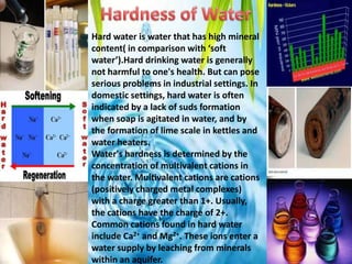 Hard water is water that has high mineral
content( in comparison with ‘soft
water’).Hard drinking water is generally
not harmful to one's health. But can pose
serious problems in industrial settings. In
domestic settings, hard water is often
indicated by a lack of suds formation
when soap is agitated in water, and by
the formation of lime scale in kettles and
water heaters.
Water's hardness is determined by the
concentration of multivalent cations in
the water. Multivalent cations are cations
(positively charged metal complexes)
with a charge greater than 1+. Usually,
the cations have the charge of 2+.
Common cations found in hard water
include Ca2+ and Mg2+. These ions enter a
water supply by leaching from minerals
within an aquifer.

 