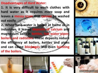 Disadvantages of Hard Water:
1. It is very difficult to wash clothes with
hard water as it requires more soap and
leaves a messy scum that cannot be washed
out easily.
2. When hard water is boiled at home or in
industries, it leaves deposits of calcium and
magnesium salts in kettles, hot-water pipes,
boilers and radiators. These deposits reduce
the efficiency of boilers, kettles and pipes
and can cause blockages and even bursting
of the boilers.

 