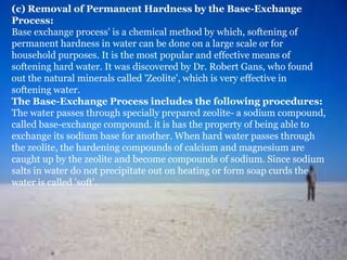 (c) Removal of Permanent Hardness by the Base-Exchange
Process:
Base exchange process' is a chemical method by which, softening of
permanent hardness in water can be done on a large scale or for
household purposes. It is the most popular and effective means of
softening hard water. It was discovered by Dr. Robert Gans, who found
out the natural minerals called 'Zeolite', which is very effective in
softening water.
The Base-Exchange Process includes the following procedures:
The water passes through specially prepared zeolite- a sodium compound,
called base-exchange compound. it is has the property of being able to
exchange its sodium base for another. When hard water passes through
the zeolite, the hardening compounds of calcium and magnesium are
caught up by the zeolite and become compounds of sodium. Since sodium
salts in water do not precipitate out on heating or form soap curds the
water is called 'soft'.

 