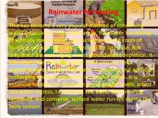Rainwater harvesting
This has become a very popular method of conserving
water especially in the urban areas. Rainwater harvesting
essentially means collecting rainwater on the roofs of
building and storing it underground for later use. Not
only does this recharging arrest groundwater depletion, it
also raises the declining water table and can help
augment water supply. Rainwater harvesting and artificial
recharging are becoming very important issues. It is
essential to stop the decline in groundwater levels, arrest
sea-water ingress, i.e. prevent sea-water from moving
landward, and conserve surface water run-off during the
rainy season.
.

 