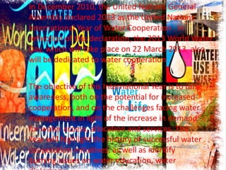 In December 2010, the United Nations General
Assembly declared 2013 as the United Nations
International Year of Water Cooperation . In
reflection of this declaration, the 2013 World Water
Day, which will take place on 22 March 2013, also
will be dedicated to water cooperation
The objective of this International Year is to raise
awareness, both on the potential for increased
cooperation, and on the challenges facing water
management in light of the increase in demand
for water access, allocation and services. The
Year will highlight the history of successful water
cooperation initiatives, as well as identify
burning issues on water education, water

 