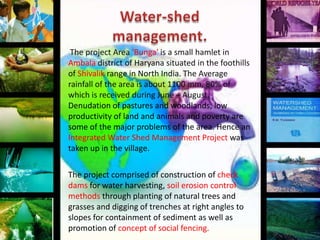 The project Area 'Bunga' is a small hamlet in
Ambala district of Haryana situated in the foothills
of Shivalik range in North India. The Average
rainfall of the area is about 1100 mm, 80% of
which is received during June – August.
Denudation of pastures and woodlands, low
productivity of land and animals and poverty are
some of the major problems of the area. Hence an
Integrated Water Shed Management Project was
taken up in the village.
The project comprised of construction of check
dams for water harvesting, soil erosion control
methods through planting of natural trees and
grasses and digging of trenches at right angles to
slopes for containment of sediment as well as
promotion of concept of social fencing.

 