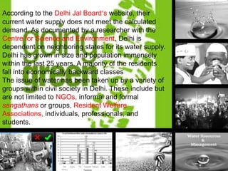 According to the Delhi Jal Board’s website, their
current water supply does not meet the calculated
demand. As documented by a researcher with the
Centre for Science and Environment, Delhi is
dependent on neighboring states for its water supply.
Delhi has grown in size and population immensely
within the last 25 years. A majority of the residents
fall into economically backward classes
The issue of water has been taken up by a variety of
groups within civil society in Delhi. These include but
are not limited to NGOs, informal and formal
sangathans or groups, Resident Welfare
Associations, individuals, professionals, and
students.

 