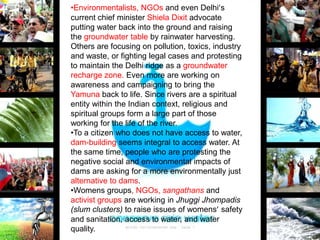 •Environmentalists, NGOs and even Delhi’s
current chief minister Shiela Dixit advocate
putting water back into the ground and raising
the groundwater table by rainwater harvesting.
Others are focusing on pollution, toxics, industry
and waste, or fighting legal cases and protesting
to maintain the Delhi ridge as a groundwater
recharge zone. Even more are working on
awareness and campaigning to bring the
Yamuna back to life. Since rivers are a spiritual
entity within the Indian context, religious and
spiritual groups form a large part of those
working for the life of the river.
•To a citizen who does not have access to water,
dam-building seems integral to access water. At
the same time, people who are protesting the
negative social and environmental impacts of
dams are asking for a more environmentally just
alternative to dams.
•Womens groups, NGOs, sangathans and
activist groups are working in Jhuggi Jhompadis
(slum clusters) to raise issues of womens’ safety
and sanitation, access to water, and water
quality.

 