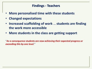 Findings - Teachers
• More personalised time with these students
• Changed expectations
• Increased scaffolding of work … students are finding
the work more accessible
• More students in the class are getting support
“As a consequence students are now achieving their expected progress or
exceeding this by one level.”
 