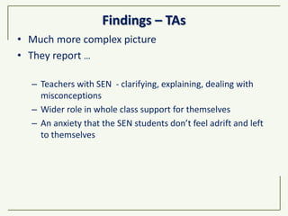 Findings – TAs
• Much more complex picture
• They report …
– Teachers with SEN - clarifying, explaining, dealing with
misconceptions
– Wider role in whole class support for themselves
– An anxiety that the SEN students don’t feel adrift and left
to themselves
 
