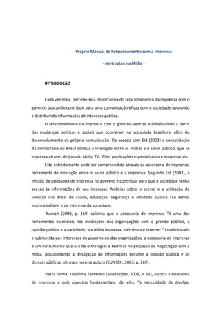 Projeto Manual de Relacionamento com a imprensa

                                       - Metroplan na Mídia -



       INTRODUÇÃO


       Cada vez mais, percebe-se a importância do relacionamento da imprensa com o
governo buscando contribuir para uma comunicação eficaz com a sociedade apurando
e distribuindo informações de interesse público.
       O relacionamento da imprensa com o governo vem se estabelecendo a partir
das mudanças políticas e sociais que ocorreram na sociedade brasileira, além do
desenvolvimento da própria comunicação. De acordo com Eid (2003) a consolidação
da democracia no Brasil conduz a interação entre as mídias e o setor público, que se
expressa através de jornais, rádio, TV, Web, publicações especializadas e empresariais.
       Este estreitamente pode ser compreendido através da assessoria de imprensa,
ferramenta de interação entre o setor público e a imprensa. Segundo Eid (2003), a
missão da assessoria de imprensa no governo é contribuir para que a sociedade tenha
acesso às informações de seu interesse. Notícias sobre o acesso e a utilização de
serviços nas áreas de saúde, educação, segurança e utilidade pública são temas
imprescindíveis e de interesse da sociedade.
       Kunsch (2003, p. 169) salienta que a assessoria de imprensa “é uma das
ferramentas essenciais nas mediações das organizações com o grande público, a
opinião pública e a sociedade, via mídia impressa, eletrônica e internet.” Condicionada
e submetida aos interesses do governo ou das organizações, a assessoria de imprensa
é um instrumento que usa de estratégias e técnicas no processo de negociação com a
mídia, possibilitando a divulgação de informações perante a opinião pública e os
demais públicos, afirma a mesma autora (KUNSCH, 2003, p. 169).

       Desta forma, Kopplin e Ferrareto (apud Lopes, 2003, p. 11), associa a assessoria
de imprensa a dois aspectos fundamentais, são eles: “a necessidade de divulgar
 