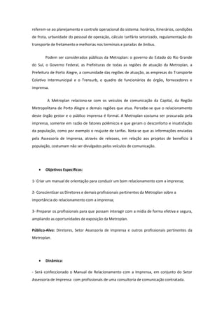 referem-se ao planejamento e controle operacional do sistema: horários, itinerários, condições
de frota, urbanidade do pessoal de operação, cálculo tarifário setorizado, regulamentação do
transporte de fretamento e melhorias nos terminais e paradas de ônibus.


       Podem ser considerados públicos da Metroplan: o governo do Estado do Rio Grande
do Sul, o Governo Federal, as Prefeituras de todas as regiões de atuação da Metroplan, a
Prefeitura de Porto Alegre, a comunidade das regiões de atuação, as empresas do Transporte
Coletivo Intermunicipal e o Trensurb, o quadro de funcionários do órgão, fornecedores e
imprensa.


        A Metroplan relaciona-se com os veículos de comunicação da Capital, da Região
Metropolitana de Porto Alegre e demais regiões que atua. Percebe-se que o relacionamento
deste órgão gestor e o público imprensa é formal. A Metroplan costuma ser procurada pela
imprensa, somente em razão de fatores polêmicos e que geram o desconforto e insatisfação
da população, como por exemplo o reajuste de tarifas. Nota-se que as informações enviadas
pela Assessoria de Imprensa, através de releases, em relação aos projetos de benefício à
população, costumam não ser divulgados pelos veículos de comunicação.




   •   Objetivos Específicos:

1- Criar um manual de orientação para conduzir um bom relacionamento com a imprensa;

2- Conscientizar os Diretores e demais profissionais pertinentes da Metroplan sobre a
importância do relacionamento com a imprensa;

3- Preparar os profissionais para que possam interagir com a mídia de forma efetiva e segura,
ampliando as oportunidades de exposição da Metroplan.

Público-Alvo: Diretores, Setor Assessoria de Imprensa e outros profissionais pertinentes da
Metroplan.




   •   Dinâmica:

- Será confeccionado o Manual de Relacionamento com a Imprensa, em conjunto do Setor
Assessoria de Imprensa com profissionais de uma consultoria de comunicação contratada.
 