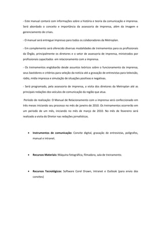 - Este manual contará com informações sobre a história e teoria da comunicação e imprensa.
Será abordado o conceito e importância da assessoria de imprensa, além da imagem e
gerenciamento de crises.

- O manual será entregue impresso para todos os colaboradores da Metroplan.

- Em complemento será oferecido diversas modalidades de treinamentos para os profissionais
da Órgão, principalmente os diretores e o setor de assessoria de imprensa, ministrados por
profissionais capacitados em relacionamento com a imprensa.

- Os treinamentos englobarão desde assuntos teóricos sobre o funcionamento da imprensa,
seus bastidores e critérios para seleção da notícia até a gravação de entrevistas para televisão,
rádio, mídia impressa e simulação de situações positivas e negativas.

- Será programado, pela assessoria de imprensa, a visita dos diretores da Metroplan até as
principais redações dos veículos de comunicação da região que atua.

Período de realização: O Manual de Relacionamento com a imprensa será confeccionado em
três meses iniciando seu processo no mês de janeiro de 2010. Os treinamentos ocorrerão em
um período de um mês, iniciando no mês de março de 2010. No mês de fevereiro será
realizado a visita do Diretor nas redações jornalísticas.




    •   Instrumentos de comunicação: Convite digital, gravação de entrevistas, polígrafos,
        manual e intranet.




    •   Recursos Materiais: Máquina fotográfica, filmadora, sala de treinamento.




    •   Recursos Tecnológicos: Software Corel Drawn, Intranet e Outlook (para envio dos
        convites)
 