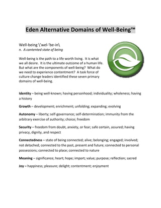 Eden Alternative Domains of Well-Being™ 
Well-being ’wel-‘be-in 
n. A contented state of being 
Well-being is the path to a life worth living. It is what we all desire. It is the ultimate outcome of a human life. But what are the components of well-being? What do we need to experience contentment? A task force of culture change leaders identified these seven primary domains of well-being. 
Identity – being well-known; having personhood; individuality; wholeness; having a history 
Growth – development; enrichment; unfolding; expanding; evolving 
Autonomy – liberty; self-governance; self-determination; immunity from the arbitrary exercise of authority; choice; freedom 
Security – freedom from doubt, anxiety, or fear; safe certain, assured; having privacy, dignity, and respect 
Connectedness – state of being connected; alive; belonging; engaged; involved; not detached; connected to the past, present and future; connected to personal possessions; connected to place; connected to nature 
Meaning – significance; heart; hope; import; value; purpose; reflection; sacred 
Joy – happiness; pleasure; delight; contentment; enjoyment 
