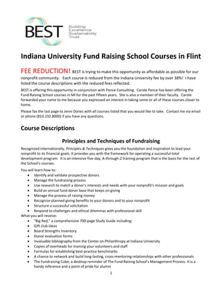 Indiana University Fund Raising School Courses in Flint
FEE REDUCTION! BEST is trying to make this opportunity as affordable as possible for our
nonprofit community. Each course is reduced from the Indiana University fee by over 38%! I have
listed the course descriptions with the reduced fees reflected.
BEST is offering this opportunity in conjunction with Pence Consulting. Carole Pence has been offering the
Fund Raising School courses in MI for the past fifteen years. She is also a member of their faculty. Carole
forwarded your name to me because you expressed an interest in taking some or all of these courses closer to
home.
Please fax the last page to Jenni Dones with all courses listed that you would like to take. Contact me via email
or phone (810.232.8000) if you have any questions.


Course Descriptions
                         Principles and Techniques of Fundraising
Recognized internationally, Principles & Techniques gives you the foundation and inspiration to lead your
nonprofit to its financial goals. It provides you with the framework for operating a successful total
development program. It is an intensive five-day, A-through-Z training program that is the basis for the rest of
the School's courses.
You will learn how to:
    Identify and validate prospective donors
    Manage the fundraising process
    Use research to match a donor's interests and needs with your nonprofit's mission and goals
    Build an annual fund donor base that keeps on giving
    Manage the process of raising money
    Recognize planned giving benefits to your donors and to your nonprofit
    Structure a successful solicitation
    Respond to challenges and ethical dilemmas with professional skill
What you will receive:
    quot;Big Red,quot; a comprehensive 700-page Study Guide including:
    Gift club ideas
    Board Strengths Inventory
    Donor evaluation forms
    Invaluable bibliography from the Center on Philanthropy at Indiana University
    Copies of overheads for training your volunteers and staff
    Formulas for establishing best-practice benchmarks
    A chance to network and build long-lasting, cross-mentoring relationships with other professionals
    The Fundraising Cube, a desktop reminder of The Fund Raising School's Management Process. It is a
        handy reference and a point of pride for alumni
                                                        1
 