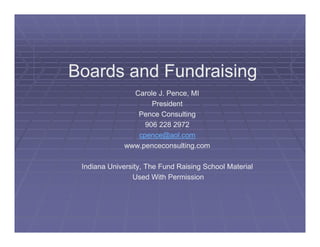 Boards and Fundraising
               Carole J. Pence, MI
                    President
                Pence Consulting
                  906 228 2972
                cpence@aol.com
             www.penceconsulting.com

 Indiana University, The Fund Raising School Material
                Used With Permission
 