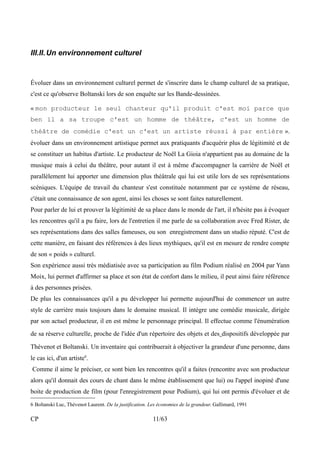 III.II.Un environnement culturel 
Évoluer dans un environnement culturel permet de s'inscrire dans le champ culturel de sa pratique, 
c'est ce qu'observe Boltanski lors de son enquête sur les Bande-dessinées. 
« mon producteur le seul chanteur qu'il produit c'est moi parce que 
ben il a sa troupe c'est un homme de théâtre, c'est un homme de 
théâtre de comédie c'est un c'est un artiste réussi à par entière ». 
évoluer dans un environnement artistique permet aux pratiquants d'acquérir plus de légitimité et de 
se constituer un habitus d'artiste. Le producteur de Noël La Gioia n'appartient pas au domaine de la 
musique mais à celui du théâtre, pour autant il est à même d'accompagner la carrière de Noël et 
parallèlement lui apporter une dimension plus théâtrale qui lui est utile lors de ses représentations 
scéniques. L'équipe de travail du chanteur s'est constituée notamment par ce système de réseau, 
c'était une connaissance de son agent, ainsi les choses se sont faites naturellement. 
Pour parler de lui et prouver la légitimité de sa place dans le monde de l'art, il n'hésite pas à évoquer 
les rencontres qu'il a pu faire, lors de l'entretien il me parle de sa collaboration avec Fred Rister, de 
ses représentations dans des salles fameuses, ou son enregistrement dans un studio réputé. C'est de 
cette manière, en faisant des références à des lieux mythiques, qu'il est en mesure de rendre compte 
de son « poids » culturel. 
Son expérience aussi très médiatisée avec sa participation au film Podium réalisé en 2004 par Yann 
Moix, lui permet d'affirmer sa place et son état de confort dans le milieu, il peut ainsi faire référence 
à des personnes prisées. 
De plus les connaissances qu'il a pu développer lui permette aujourd'hui de commencer un autre 
style de carrière mais toujours dans le domaine musical. Il intègre une comédie musicale, dirigée 
par son actuel producteur, il en est même le personnage principal. Il effectue comme l'énumération 
de sa réserve culturelle, proche de l'idée d'un répertoire des objets et des dispositifs développée par 
Thévenot et Boltanski. Un inventaire qui contribuerait à objectiver la grandeur d'une personne, dans 
le cas ici, d'un artiste6. 
Comme il aime le préciser, ce sont bien les rencontres qu'il a faites (rencontre avec son producteur 
alors qu'il donnait des cours de chant dans le même établissement que lui) ou l'appel inopiné d'une 
boite de production de film (pour l'enregistrement pour Podium), qui lui ont permis d'évoluer et de 
6 Boltanski Luc, Thévenot Laurent. De la justification. Les économies de la grandeur. Gallimard, 1991 
CP 11/63 
 