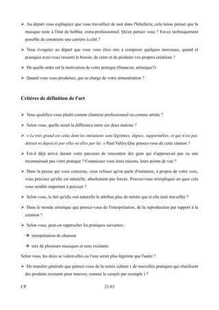 ➢ Au départ vous expliquiez que vous travailliez de nuit dans l'hôtellerie, cela laisse penser que la 
musique reste à l'état de hobbie, extra-professionnel. Qu'en pensez vous ? Est-ce techniquement 
possible de construire une carrière à côté ? 
➢ Vous évoquiez au départ que vous vous étiez mis à composer quelques morceaux, quand et 
pourquoi avez-vous ressenti le besoin, de créer et de produire vos propres créations ? 
➢ De quelle ordre est la motivation de votre pratique (financier, artistique?) 
➢ Quand vous vous produisez, qui se charge de votre rémunération ? 
Critères de définition de l'art 
➢ Vous qualifiez-vous plutôt comme chanteur professionnel ou comme artiste ? 
➢ Selon vous, quelle serait la différence entre ces deux notions ? 
➢ « Le très grand est celui dont les imitations sont légitimes, dignes, supportables, et qui n'est pas 
détruit ni déprécié par elles ni elles par lui. » Paul Valéry.Que pensez-vous de cette citation ? 
➢ Est-il déjà arrivé durant votre parcours de rencontrer des gens qui n'approuvait pas ou une 
reconnaissait pas votre pratique ? Connaissez vous leurs raisons, leurs points de vue ? 
➢ Dans la presse qui vous concerne, vous refusez qu'on parle d'imitation, à propos de votre voix, 
vous précisez qu'elle est naturelle, absolument pas forcée. Pouvez-vous m'expliquer en quoi cela 
vous semble important à préciser ? 
➢ Selon vous, le fait qu'elle soit naturelle le attribue plus de mérite que si elle était travaillée ? 
➢ Dans le monde artistique que pensez-vous de l'interprétation, de la reproduction par rapport à la 
création ? 
➢ Selon vous, peut-on rapprocher les pratiques suivantes : 
 interprétation de chanson 
 mix de plusieurs musiques et sons existants 
Selon vous, les deux se valent-elles ou l'une serait plus légitime que l'autre ? 
➢ De manière générale que pensez-vous de la remix culture ( de nouvelles pratiques qui réutilisent 
des produits existants pour innover, comme le sample par exemple ) ? 
CP 21/63 
 