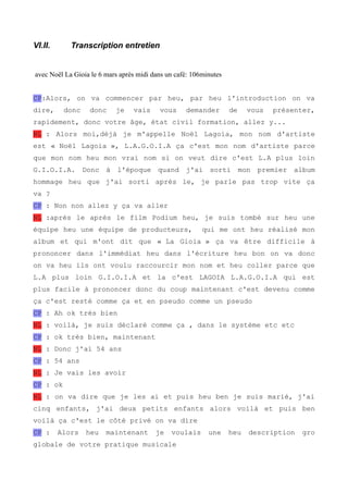 VI.II. Transcription entretien 
avec Noël La Gioia le 6 mars après midi dans un café: 106minutes 
CP:Alors, on va commencer par heu, par heu l'introduction on va 
dire, donc donc je vais vous demander de vous présenter, 
rapidement, donc votre âge, état civil formation, allez y... 
NL : Alors moi,déjà je m'appelle Noël Lagoia, mon nom d'artiste 
est « Noël Lagoia », L.A.G.O.I.A ça c'est mon nom d'artiste parce 
que mon nom heu mon vrai nom si on veut dire c'est L.A plus loin 
G.I.O.I.A. Donc à l'époque quand j'ai sorti mon premier album 
hommage heu que j'ai sorti après le, je parle pas trop vite ça 
va ? 
CP : Non non allez y ça va aller 
NL :après le après le film Podium heu, je suis tombé sur heu une 
équipe heu une équipe de producteurs, qui me ont heu réalisé mon 
album et qui m'ont dit que « La Gioia » ça va être difficile à 
prononcer dans l'immédiat heu dans l'écriture heu bon on va donc 
on va heu ils ont voulu raccourcir mon nom et heu coller parce que 
L.A plus loin G.I.O.I.A et la c'est LAGOIA L.A.G.O.I.A qui est 
plus facile à prononcer donc du coup maintenant c'est devenu comme 
ça c'est resté comme ça et en pseudo comme un pseudo 
CP : Ah ok très bien 
NL : voilà, je suis déclaré comme ça , dans le système etc etc 
CP : ok très bien, maintenant 
NL : Donc j'ai 54 ans 
CP : 54 ans 
NL : Je vais les avoir 
CP : ok 
NL : on va dire que je les ai et puis heu ben je suis marié, j'ai 
cinq enfants, j'ai deux petits enfants alors voilà et puis ben 
voilà ça c'est le côté privé on va dire 
CP : Alors heu maintenant je voulais une heu description gro 
globale de votre pratique musicale 
 