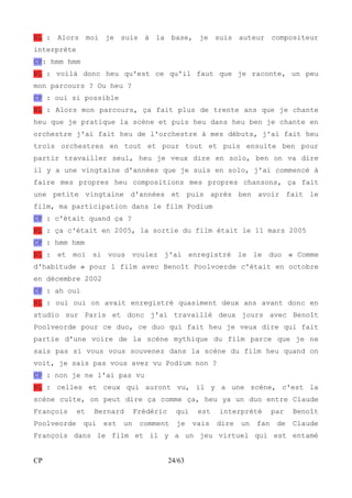 NL : Alors moi je suis à la base, je suis auteur compositeur 
interprète 
CP: hmm hmm 
NL : voilà donc heu qu'est ce qu'il faut que je raconte, un peu 
mon parcours ? Ou heu ? 
CP : oui si possible 
NL : Alors mon parcours, ça fait plus de trente ans que je chante 
heu que je pratique la scène et puis heu dans heu ben je chante en 
orchestre j'ai fait heu de l'orchestre à mes débuts, j'ai fait heu 
trois orchestres en tout et pour tout et puis ensuite ben pour 
partir travailler seul, heu je veux dire en solo, ben on va dire 
il y a une vingtaine d'années que je suis en solo, j'ai commencé à 
faire mes propres heu compositions mes propres chansons, ça fait 
une petite vingtaine d'années et puis après ben avoir fait le 
film, ma participation dans le film Podium 
CP : c'était quand ça ? 
NL : ça c'était en 2005, la sortie du film était le 11 mars 2005 
CP : hmm hmm 
NL : et moi si vous voulez j'ai enregistré le le duo « Comme 
d'habitude » pour l film avec Benoît Poolvoerde c'était en octobre 
en décembre 2002 
CP : ah oui 
NL : oui oui on avait enregistré quasiment deux ans avant donc en 
studio sur Paris et donc j'ai travaillé deux jours avec Benoît 
Poolveorde pour ce duo, ce duo qui fait heu je veux dire qui fait 
partie d'une voire de la scène mythique du film parce que je ne 
sais pas si vous vous souvenez dans la scène du film heu quand on 
voit, je sais pas vous avez vu Podium non ? 
CP : non je ne l'ai pas vu 
NL : celles et ceux qui auront vu, il y a une scène, c'est la 
scène culte, on peut dire ça comme ça, heu ya un duo entre Claude 
François et Bernard Frédéric qui est interprété par Benoît 
Poolveorde qui est un comment je vais dire un fan de Claude 
François dans le film et il y a un jeu virtuel qui est entamé 
CP 24/63 
 