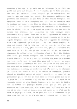 paradoxe c'est que je ne suis pas un imitateur je ne fais pas 
parti des gens qui imitent Claude François, je ne fais pas parti 
des gens qui parodient Claude François qui le caricaturent moi 
tout ce qui est sosie qui mettent des costumes paillettes qui 
prennent des danseuses et qui font un show Claude François, bon 
personnellement ça ne m'intéresse pas, c'est pas ma démarche dans 
la musique car comme je dis bien au départ dans mes interviews, à 
la base je suis auteur compositeur et interprète et ma démarche 
dans le métier c'est de faire aussi ma propre musique mes propres 
oeuvres mes chansons par lesquelles je vais essayer entre 
guillemets d'être connu. Donc heu là est l'importance et comme je 
dis toujours, je n'ai pas la voix de Claude François et on me dit 
depuis longtemps elle s'en rapproche, moi j'apporte le distinguo 
elle s'en rapproche, je n'ai pas la voix de Claude François et 
ceux qui disent j'ai la voix de, j'ai la voix de, ce n'est pas 
vrai. Je veux dire moi, j'ai rencontré des, j'ai pas rencontré des 
gens mais on m'a dit heu ya des sosies qui se qui se disaient 
dépassant le maître entre guillemets, c'est à dire ils étaient 
même mieux que Claude François, ils chantaient même mieux que 
Claude François, je me dis bon, ça n'engage que eux, ça n'engage 
que leur parole mais je veux dire pour moi je trouve ça entre 
guillemets assez pathétique moi c'est mon point de vue donc voilà 
heu mais moi ma démarche, on m'a proposé, on m'a proposé il y a 
une quinzaine d'années, un producteur qui m'a proposé, je chantais 
je faisais une première partie au casino de Dunkerque, j'avais 
chanté en première partie de Herbert Léonard et je tombe sur un 
producteur qui me dit moi je veux bien te prendre parce que tu as 
la voix je t'ai vu chanter c'est pas mal ce que tu fais mais je je 
voudrais monter un show Claude François avec toi mais il faudra 
que tu mettes une perruque blonde parce que je n'ai pas le 
physique de Claude François, bien, bien, bien, bien pour moi parce 
que si en plus. C'est un bonheur pour moi parce que je n'ai pas du 
tout le physique ça c'est, là on peut pas nier le contraire là je 
veux dire heu bon et il m'a dit heu à l'époque moi je peux te 
CP 30/63 
 