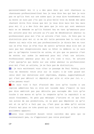 personnellement moi il y a des gens donc qui sont chanteurs ou 
chanteuses professionnel(les) heu je veux dire heu qui ben je vois 
pas ce qu'ils font sur une scène quoi je veux dire honnêtement moi 
au moins je suis pas j'ai pas la plus belle voix du monde des gens 
chantent mille fois mieux que moi je veux dire mais bon heu mais 
pour moi il y a des fois des gens que je vois qui sont amateurs 
mais on se demande ce qu'ils foutent heu en tant qu'amateurs pour 
moi artiste pour moi artiste ça n'a pas de dénomination amateur ou 
professionnel pour moi t'es un artiste c'est tout. Je fais pas la 
distinction pour moi si on me dit telle personne ben tu vois elle 
chante oui mais elle est pas professionnelle je dirais ben en tout 
cas je m'en fous je m'en fous de savoir qu'entre deux elle est je 
sais pas ben réceptionniste dans un hôtel ou médecin ou je sais 
pas ou qu'importe travaille en usine, et pis que sa passion c'est 
de monter sur scène le week-end pour moi c'est une artiste. 
Professionnel amateur pour moi ça n'a rien à voir. Un artiste 
c'est quelqu'un qui monte sur une scène amateur ou professionnel 
pour moi c'est un artiste, je ne fais pas de distinction. 
CP: je vais maintenant vous citer un passage de Paul Valéry, puis 
vous me donnerez votre avis sur le sujet: « Le très grand est 
celui dont les imitations sont légitimes, dignes, supportables,et 
qui n'est pas détruit ni déprécié par elle ni elle par lui. » . 
qu'en pensez vous? 
NL:Je suis tout à fait d'accord dès lors qu'on touche à une 
reprise admettons heu si elle est laissée dans l'esprit je vais 
pas dire amélioré pas pas détruite pas saccagée dès lors qu'on 
touche à une oeuvre et qu'on la respecte qu'on la reproduit à sa 
sauce finalement. On peut pas mélanger l'artiste et ce que font 
les autres de ses productions, on ne peut pas déprécier ce qu'il 
est et ce qu'il a fait par ça, c'est pour ça même qu'il arrive 
d'avoir mal pour ce très grand qui voit tout ce qu'il a fait entre 
guillemets appauvri 
CP:avez vous rencontré durant votre carrière des gens qui ne 
reconnaissait pas, ou n'approuvait pas votre pratique? 
CP 40/63 
 