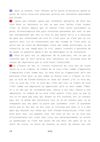 CP: dans la presse, vous refusez qu'on parle d'imitation quand on 
parle de votre voix,vous précisez qu'elle est naturelle absolument 
pas forcée 
NL: jpeux pas refuser jpeux pas interdire quelqu'un de dire heu 
vous êtes un imitateur ou est ce que vous imitez c'est normal 
c'est je dirais depuis que je chante c'est entre guillemets un 
point d'interrogation bon pour certaines personnes qui sont un peu 
heu interpellées par heu la voix et pas parce qu'il y a beaucoup 
de gens qui connaissent ma voix et c'est pour ça c'est que je lis 
parfois mais ils ne connaissent pas mon visage et c'est pour ça 
qu'on est en train de développer toute une image artistique, ça se 
travaille ça une image mais je n'ai jamais interdit à personne de 
me poser la question après à moi de développer et de convaincre 
CP: mais en quoi est ce important de le préciser, est ce que ça 
signifie que le fait qu'elle soit naturelle lui attribue plus de 
valeur de légitimité que si elle était travaillée? 
NL:si j'avais eu heu si j'avais travaillé ma voix ben de toute 
façon on a un timbre, le timbre de la voix c'est comme l'empreinte 
l'empreinte c'est comme heu, je veux dire ça n'appartient qu'à une 
personne c'est pour ça que comme je disais tout à l'heure je n'ai 
pas la voix de Claude François et ceux qui disent j'ai la voix de, 
j'ai la voix de, j'ai la voix de, c'est pas vrai le timbre de voix 
c'est comme une empreinte ça appartient qu'à un seul comme l'Adn, 
on a un adn qui ne correspond pas, chacun a son adn, chacun a son 
empreinte, le timbre de la voix c'est pareil c'est pour ça que je 
dis on ne peux pas ceux qui disent on m'a raconté, moi je connais 
pas, moi le monde des imitateurs tout ça je ne connais pas, je ne 
fréquente pas ces gens là parce que justement c'est la paradoxe 
entre eux et moi moi je dis rien je critique pas hein il y a des 
gens qui montent sur scène qui font Claude François,moi c'est très 
bien pour eux, ils gagnent leur vie avec ça moi je ne vois pas 
d'inconvénients moi c'est leur truc, moi personnellement je trouve 
ça pathétique ça c'est mon point de vue mais ces gens là on le 
droit de vivre, le droit de chanter le droit de monter sur une 
CP 43/63 
 