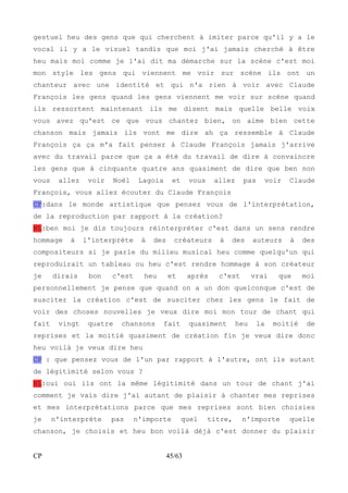 gestuel heu des gens que qui cherchent à imiter parce qu'il y a le 
vocal il y a le visuel tandis que moi j'ai jamais cherché à être 
heu mais moi comme je l'ai dit ma démarche sur la scène c'est moi 
mon style les gens qui viennent me voir sur scène ils ont un 
chanteur avec une identité et qui n'a rien à voir avec Claude 
François les gens quand les gens viennent me voir sur scène quand 
ils ressortent maintenant ils me disent mais quelle belle voix 
vous avez qu'est ce que vous chantez bien, on aime bien cette 
chanson mais jamais ils vont me dire ah ça ressemble à Claude 
François ça ça m'a fait penser à Claude François jamais j'arrive 
avec du travail parce que ça a été du travail de dire à convaincre 
les gens que à cinquante quatre ans quasiment de dire que ben non 
vous allez voir Noël Lagoia et vous allez pas voir Claude 
François, vous allez écouter du Claude François 
CP:dans le monde artistique que pensez vous de l'interprétation, 
de la reproduction par rapport à la création? 
NL:ben moi je dis toujours réinterpréter c'est dans un sens rendre 
hommage à l'interprète à des créateurs à des auteurs à des 
compositeurs si je parle du milieu musical heu comme quelqu'un qui 
reproduirait un tableau ou heu c'est rendre hommage à son créateur 
je dirais bon c'est heu et après c'est vrai que moi 
personnellement je pense que quand on a un don quelconque c'est de 
susciter la création c'est de susciter chez les gens le fait de 
voir des choses nouvelles je veux dire moi mon tour de chant qui 
fait vingt quatre chansons fait quasiment heu la moitié de 
reprises et la moitié quasiment de création fin je veux dire donc 
heu voilà je veux dire heu 
CP : que pensez vous de l'un par rapport à l'autre, ont ils autant 
de légitimité selon vous ? 
NL:oui oui ils ont la même légitimité dans un tour de chant j'ai 
comment je vais dire j'ai autant de plaisir à chanter mes reprises 
et mes interprétations parce que mes reprises sont bien choisies 
je n'interprète pas n'importe quel titre, n'importe quelle 
chanson, je choisis et heu bon voilà déjà c'est donner du plaisir 
CP 45/63 
 