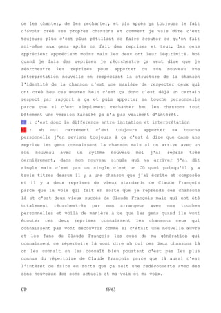 de les chanter, de les rechanter, et pis après ya toujours le fait 
d'avoir créé ses propres chansons et comment je vais dire c'est 
toujours plus c'est plus pétillant de faire écouter ce qu'on fait 
soi-même aux gens après on fait des reprises et tout, les gens 
apprécient apprécient moins mais les deux ont leur légitimité. Moi 
quand je fais des reprises je réorchestre ça veut dire que je 
réorchestre les reprises pour apporter du son nouveau une 
interprétation nouvelle en respectant la structure de la chanson 
l'identité de la chanson c'est une manière de respecter ceux qui 
ont créé heu ces oeuvres hein c'est ça donc c'est déjà un certain 
respect par rapport à ça et puis apporter sa touche personnelle 
parce que si c'est simplement rechanter heu les chansons tout 
bêtement une version karaoké ça n'a pas vraiment d'intérêt. 
CP : c'est donc la différence entre imitation et interprétation 
NL : ah oui carrément c'est toujours apporter sa touche 
personnelle j'en reviens toujours à ça c'est à dire que dans une 
reprise les gens connaissent la chanson mais si on arrive avec un 
son nouveau avec un rythme nouveau moi j'ai repris très 
dernièrement, dans mon nouveau single qui va arriver j'ai dit 
single mais c'est pas un single c'est un CD quoi puisqu'il y a 
trois titres dessus il y a une chanson que j'ai écrite et composée 
et il y a deux reprises de vieux standards de Claude François 
parce que la voix qui fait en sorte que je reprends ces chansons 
là et c'est deux vieux succès de Claude François mais qui ont été 
totalement réorchestrés par mon arrangeur avec nos touches 
personnelles et voilà de manière à ce que les gens quand ils vont 
écouter ces deux reprises connaissent les chansons ceux qui 
connaissent pas vont découvrir comme si c'était une nouvelle oeuvre 
et les fans de Claude François les gens de ma génération qui 
connaissent ce répertoire là vont dire ah oui ces deux chansons là 
on les connaît on les connaît bien pourtant c'est pas les plus 
connus du répertoire de Claude François parce que là aussi c'est 
l'intérêt de faire en sorte que ça soit une redécouverte avec des 
sons nouveaux des sons actuels et ma voix et ma voix. 
CP 46/63 
 